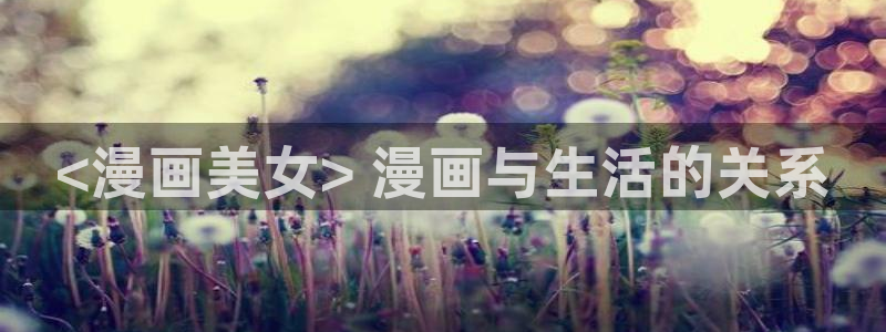 妹子太而多飞升漫画之家：<漫画美女> 漫画与生活的关系